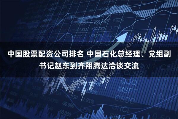 中国股票配资公司排名 中国石化总经理、党组副书记赵东到齐翔腾达洽谈交流