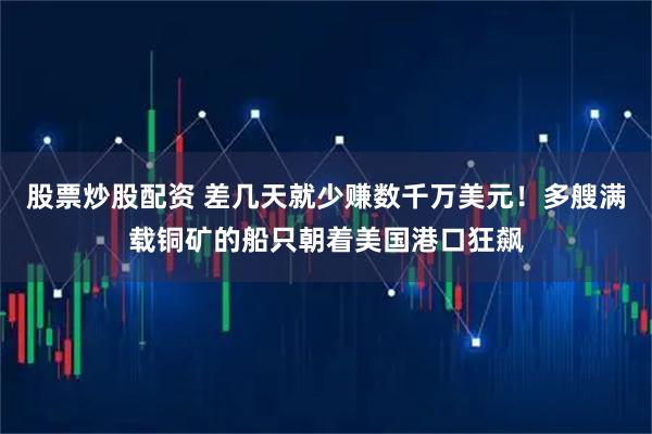 股票炒股配资 差几天就少赚数千万美元！多艘满载铜矿的船只朝着美国港口狂飙