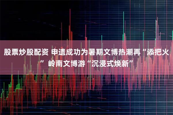 股票炒股配资 申遗成功为暑期文博热潮再“添把火” 岭南文博游“沉浸式焕新”