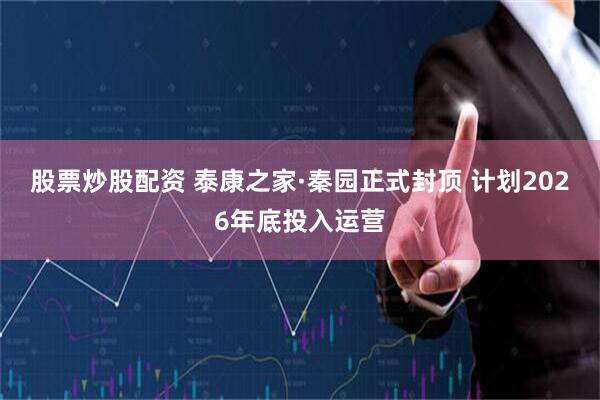 股票炒股配资 泰康之家·秦园正式封顶 计划2026年底投入运营