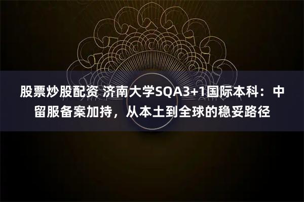 股票炒股配资 济南大学SQA3+1国际本科：中留服备案加持，从本土到全球的稳妥路径