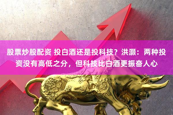 股票炒股配资 投白酒还是投科技？洪灏：两种投资没有高低之分，但科技比白酒更振奋人心