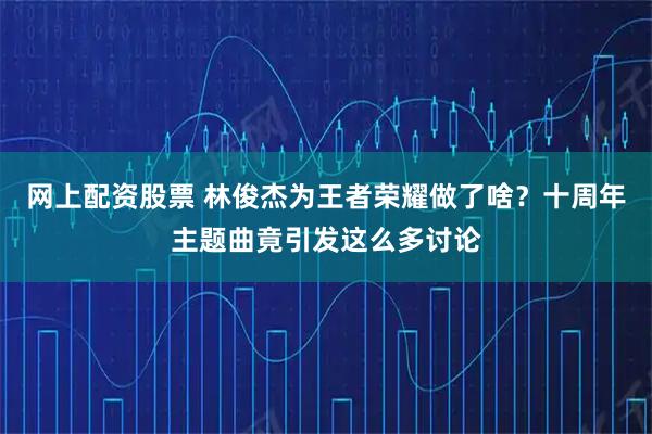网上配资股票 林俊杰为王者荣耀做了啥？十周年主题曲竟引发这么多讨论
