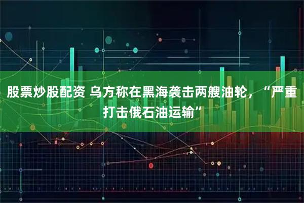 股票炒股配资 乌方称在黑海袭击两艘油轮，“严重打击俄石油运输”