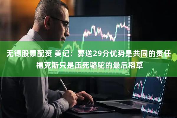 无锡股票配资 美记：葬送29分优势是共同的责任 福克斯只是压死骆驼的最后稻草