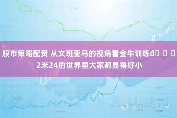 股市策略配资 从文班亚马的视角看金牛训练👀 2米24的世界里大家都显得好小